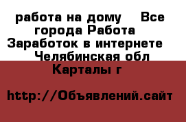 работа на дому  - Все города Работа » Заработок в интернете   . Челябинская обл.,Карталы г.